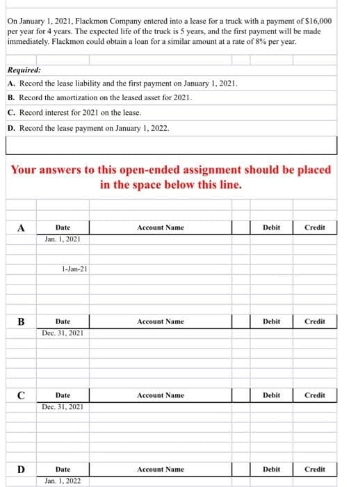 On January 1, 2021, Flackmon Company entered into a lease for a truck with a payment of S16,000
per year for 4 years. The expected life of the truck is 5 years, and the first payment will be made
immediately. Flackmon could obtain a loan for a similar amount at a rate of 8% per year.
Required:
A. Record the lease liability and the first payment on January 1, 2021.
B. Record the amortization on the leased asset for 2021.
C. Record interest for 2021 on the lease.
D. Record the lease payment on January 1, 2022.
Your answers to this open-ended assignment should be placed
in the space below this line.
A
Date
Account Name
Debit
Credit
Jan. 1, 2021
1-Jan-21
B
Date
Account Name
Debit
Credit
Dec. 31, 2021
C
Date
Account Name
Debit
Credit
Dec. 31, 2021
D
Date
Account Name
Debit
Credit
Jan. 1, 2022
