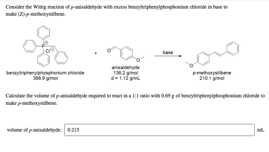 Consider the Wittig reaction of p-anisaldehyde with excess benzyltriphenylphosphonium chloride in base to
make (Z)-p-methoxystilbene.
base
benzyltriphenylphosphonium chloride
388.9 g/mol
anisaldehyde
136.2 g/mol
d = 1.12 g/mL
p-methoxystilbene
210.1 g/mol
Calculate the volume of p-anisaldehyde required to react in a 1:1 ratio with 0.69 g of benzyltriphenylphosphonium chloride to
make p-methoxystilbene.
volume of p-anisaldehyde: 0.215
mL
