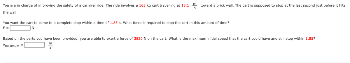 You are in charge of improving the safety of a carnival ride. The ride involves a 165 kg cart travelling at 13.1
the wall.
m
S
toward a brick wall. The cart is supposed to stop at the last second just before it hits
You want the cart to come to a complete stop within a time of 1.85 s. What force is required to stop the cart in this amount of time?
F =
N
Based on the parts you have been provided, you are able to exert a force of 3820 N on the cart. What is the maximum initial speed that the cart could have and still stop within 1.85?
Vmaximum =
m
S