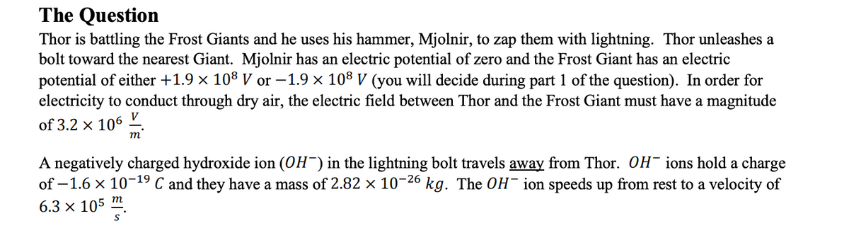 The Question
Thor is battling the Frost Giants and he uses his hammer, Mjolnir, to zap them with lightning. Thor unleashes a
bolt toward the nearest Giant. Mjolnir has an electric potential of zero and the Frost Giant has an electric
potential of either +1.9 × 108 V or -1.9 × 108 V (you will decide during part 1 of the question). In order for
electricity to conduct through dry air, the electric field between Thor and the Frost Giant must have a magnitude
V
of 3.2 x 106
m
A negatively charged hydroxide ion (OH¯) in the lightning bolt travels away from Thor. OH ions hold a charge
of -1.6 × 10-¹⁹ C and they have a mass of 2.82 × 10-26 kg. The OH-ion speeds up from rest to a velocity of
6.3 × 105 m.