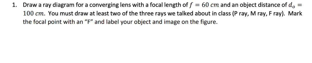 =
1. Draw a ray diagram for a converging lens with a focal length of f = 60 cm and an object distance of do
100 cm. You must draw at least two of the three rays we talked about in class (P ray, M ray, F ray). Mark
the focal point with an "F" and label your object and image on the figure.