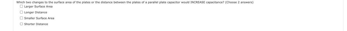 Which two changes to the surface area of the plates or the distance between the plates of a parallel plate capacitor would INCREASE capacitance? (Choose 2 answers)
Larger Surface Area
Longer Distance
Smaller Surface Area
Shorter Distance