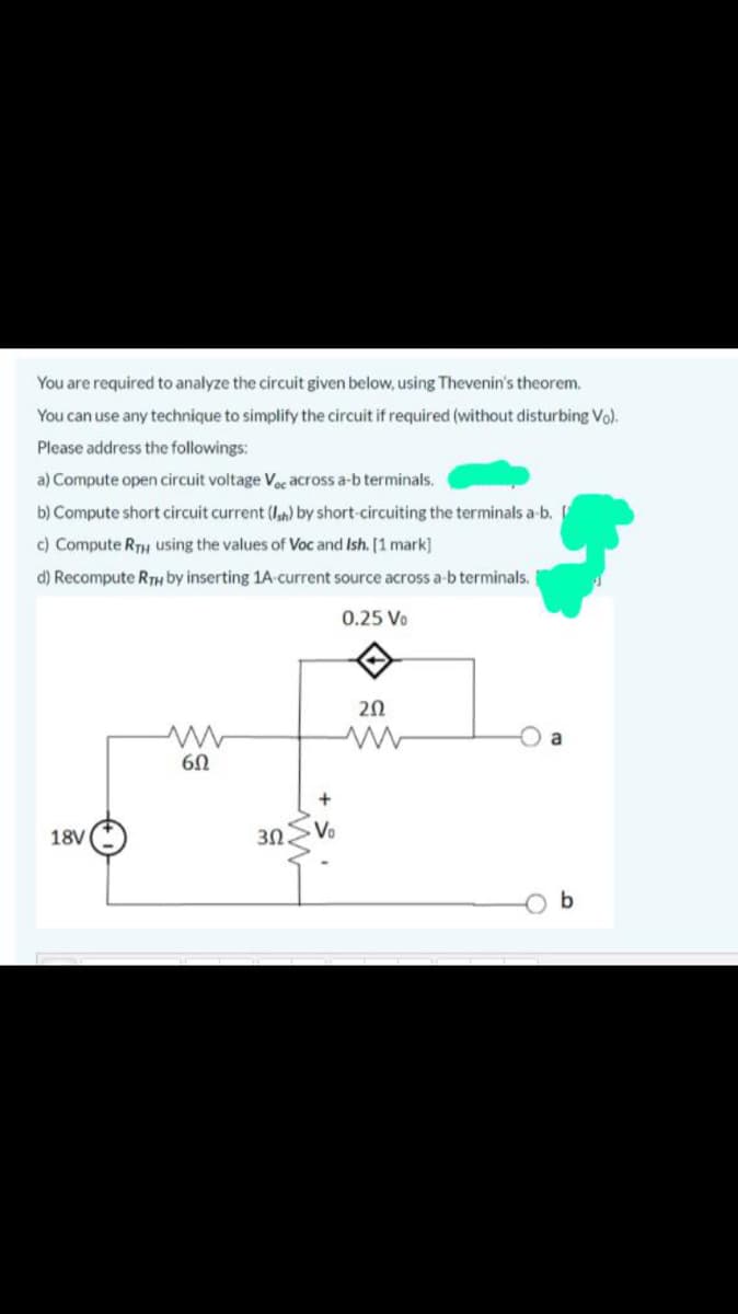 You are required to analyze the circuit given below, using Thevenin's theorem.
You can use any technique to simplify the circuit if required (without disturbing Vo).
Please address the followings:
a) Compute open circuit voltage Voc across a-b terminals.
b) Compute short circuit current (Iah) by short-circuiting the terminals a-b.
c) Compute RTH using the values of Voc and Ish. [1 mark]
d) Recompute RTH by inserting 1A-current source across a-b terminals.
0.25 Vo
20
18V
3Ω.
Vo
