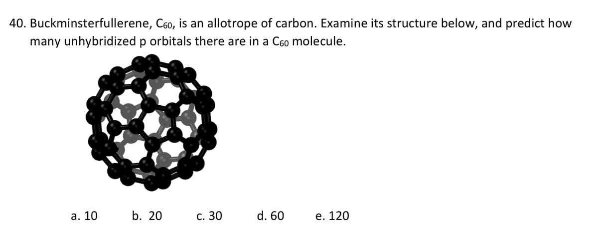 40. Buckminsterfullerene, C60, is an allotrope of carbon. Examine its structure below, and predict how
many unhybridized p orbitals there are in a С6⁰ molecule.
a. 10
b. 20
c. 30
d. 60
e. 120