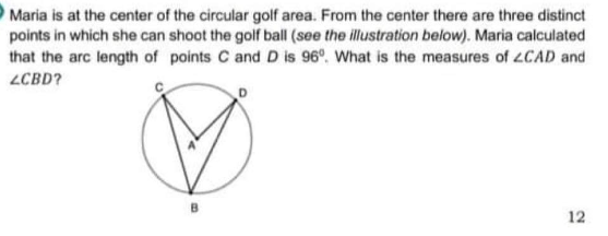 Maria is at the center of the circular golf area. From the center there are three distinct
points in which she can shoot the golf ball (see the illustration below). Maria calculated
that the arc length of points C and D is 96°, What is the measures of 4CAD and
ZCBD?
12
