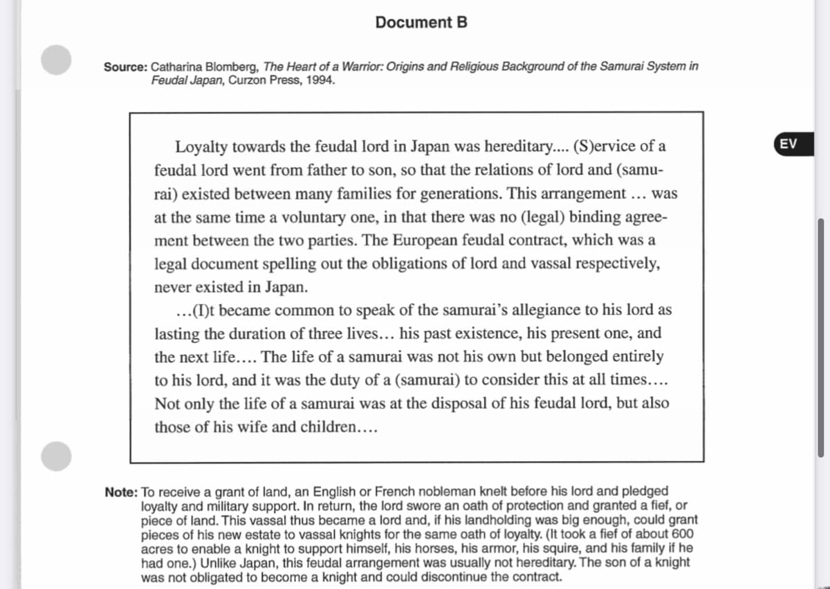 Document B
Source: Catharina Blomberg, The Heart of a Warrior: Origins and Religious Background of the Samurai System in
Feudal Japan, Curzon Press, 1994.
Loyalty towards the feudal lord in Japan was hereditary... (S)ervice of a
EV
feudal lord went from father to son, so that the relations of lord and (samu-
rai) existed between many families for generations. This arrangement ... was
at the same time a voluntary one, in that there was no (legal) binding agree-
ment between the two parties. The European feudal contract, which was a
legal document spelling out the obligations of lord and vassal respectively,
never existed in Japan.
...(I)t became common to speak of the samurai's allegiance to his lord as
lasting the duration of three lives... his past existence, his present one, and
the next life.... The life of a samurai was not his own but belonged entirely
to his lord, and it was the duty of a (samurai) to consider this at all times...
Not only the life of a samurai was at the disposal of his feudal lord, but also
those of his wife and children....
Note: To receive a grant of land, an English or French nobleman knelt before his lord and pledged
loyalty and military support. In return, the lord swore an oath of protection and granted a fief, or
piece of land. This vassal thus became a lord and, if his landholding was big enough, could grant
pieces of his new estate to vassal knights for the same oath of loyalty. (It took a fief of about 600
acres to enable a knight to support himself, his horses, his armor, his squire, and his family if he
had one.) Unlike Japan, this feudal arrangement was usually not hereditary. The son of a knight
was not obligated to become a knight and could discontinue the contract.
