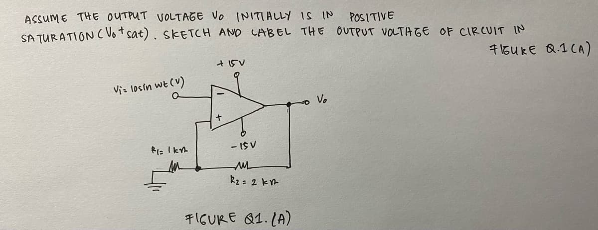 ASSUME THE OUTPUT VOLTAGE VO INITIALLY IS IN
SA TURATION C Vot sat). SKETCH AND CABEL THE OUTPUT VOLTA GE OF CIRCUIT IN
POSITIVE
715U kE Q.1 CA)
Viz losin wt (V)
o Vo
- IS V
k2 = 2 km
キIGURE Q1.1A)
