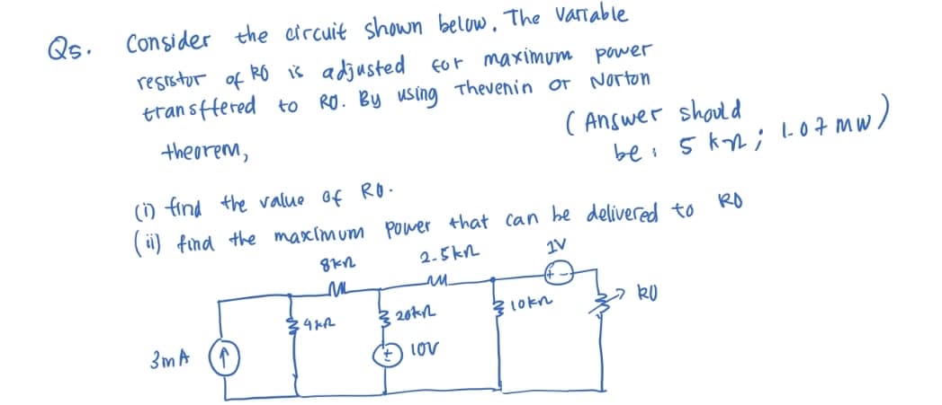 Q5.
Consider the circuit shown below. The variable
resistor
of
.RO is adjusted for maximum power
transffered to RO. By using Thevenin or Norton
theorem,
3m A
(1) find the value of RO.
(ii) find the maximum power that can be delivered to
RO
2-5kn
1V
m
8712
ML
14212
320k
lov
(Answer should
bei
lokn
5kn; 107 mw)
RU