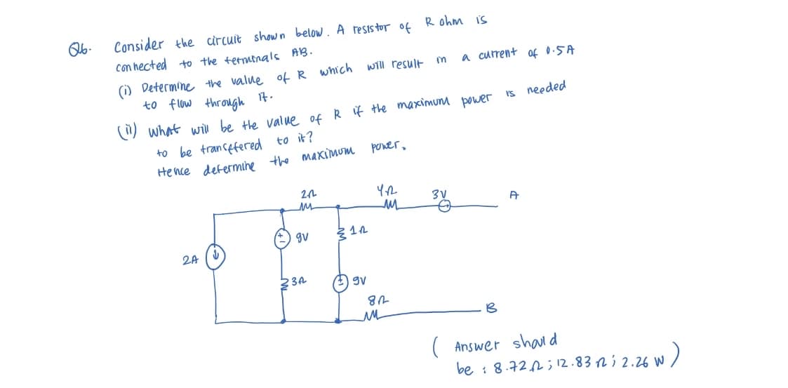 Q6.
Consider the circuit shown below. A resistor of Rohm is
connected to the terminals AB.
to be transfered to it?
Hence
2A
(1) Determine the value of R which
to flow through it.
(ii) what will be the value of R if the maximum power
determine the maximum
22
ли
gv
23A
will result
31.₁2
gv
power,
YA
ли
812
m
ли
3V
a current of 0.5A
O
B
is needed
A
( Answer should
26 W)
be : 8.722; 12.8312; 2.26 W