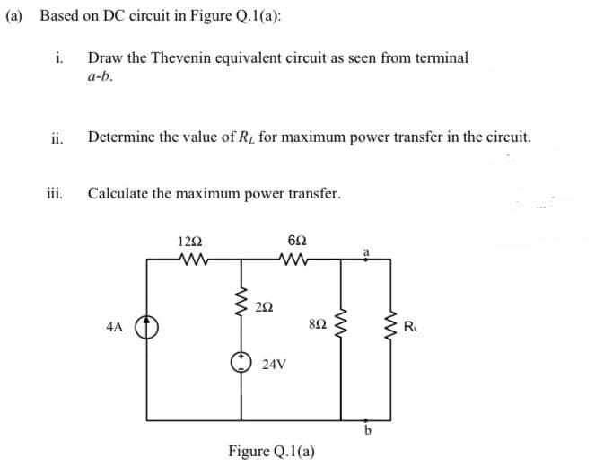 (a) Based on DC circuit in Figure Q.1(a):
i. Draw the Thevenin equivalent circuit as seen from terminal
a-b.
ii.
iii.
Determine the value of R, for maximum power transfer in the circuit.
Calculate the maximum power transfer.
4A
1202
www
252
24V
692
892
Figure Q.1(a)
www
O
www
R₁