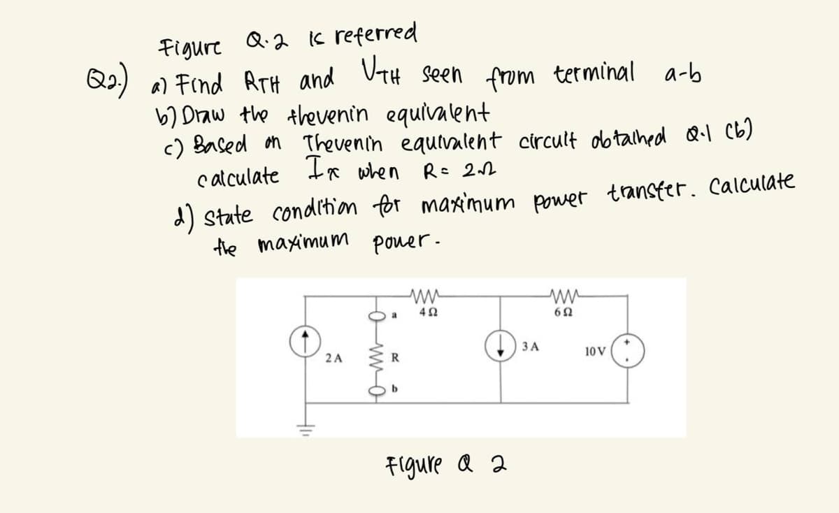 is
Figure Q.2 I referred
Q2.) a) Find RTH and UTH seen from terminal a-b
b) Draw the thevenin equivalent
c) Based on Thevenin equivalent circuit obtalhed Q-1 (b)
calculate Ix when R = 212
d) state condition for maximum power transfer. Calculate
the maximum power.
2 A
4Ω
Figure a 2
3 A
ww
692
10 V