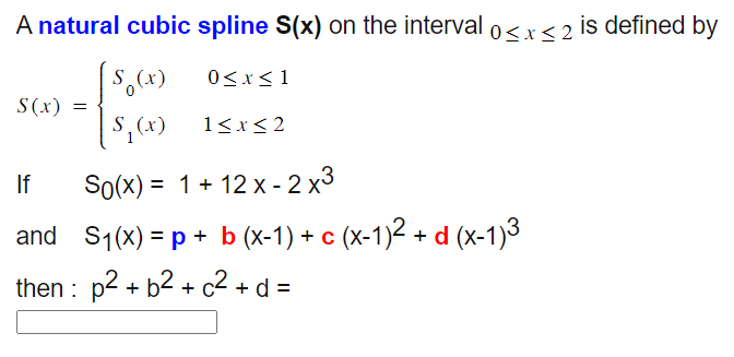 A natural cubic spline S(x) on the interval 0≤x≤2 is defined by
S(x)
|
S (x)
0≤x≤1
=
|S₁₂ (x)
1≤x≤2
If
So(x)=1+12x-2x3
and S1(x) = p + b (x-1) + c (x-1)² + d (x-1)3
then p² + b² + c² + d =
