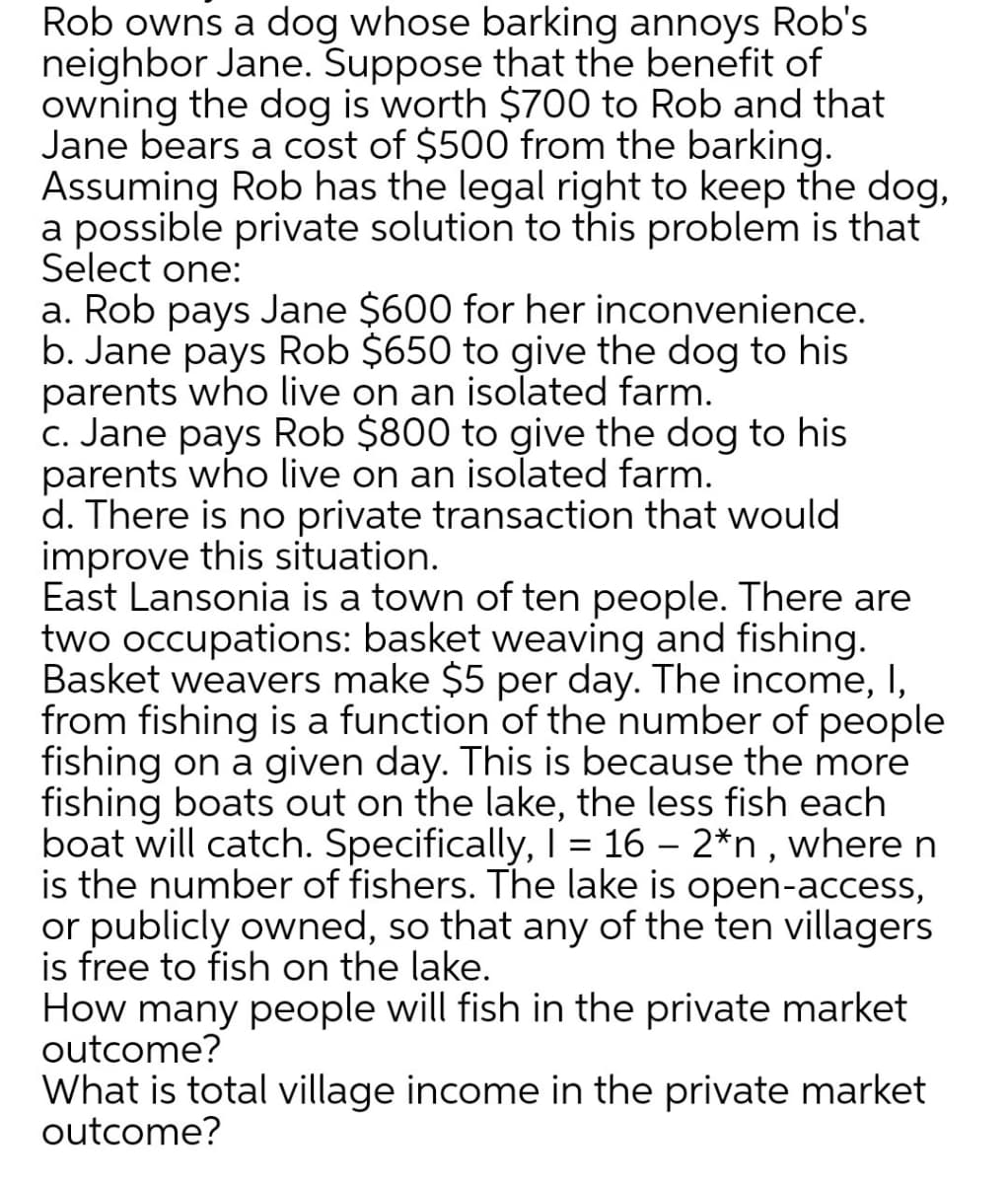 Rob owns a dog whose barking annoys Rob's
neighbor Jane. Suppose that the benefit of
owning the dog is worth $700 to Rob and that
Jane bears a cost of $500 from the barking.
Assuming Rob has the legal right to keep the dog,
a possible private solution to this problem is that
Select one:
a. Rob pays Jane $600 for her inconvenience.
b. Jane pays Rob $650 to give the dog to his
parents who live on an isolated farm.
c. Jane pays Rob $800 to give the dog to his
parents who live on an isolated farm.
d. There is no private transaction that would
improve this situation.
East Lansonia is a town of ten people. There are
two occupations: basket weaving and fishing.
Basket weavers make $5 per day. The income, I,
from fishing is a function of the number of people
fishing on a given day. This is because the more
fishing boats out on the lake, the less fish each
boat will catch. Specifically, I = 16 – 2*n , where n
is the number of fishers. The lake is open-access,
or publicly owned, so that any of the ten villagers
is free to fish on the lake.
How many people will fish in the private market
outcome?
What is total village income in the private market
outcome?
