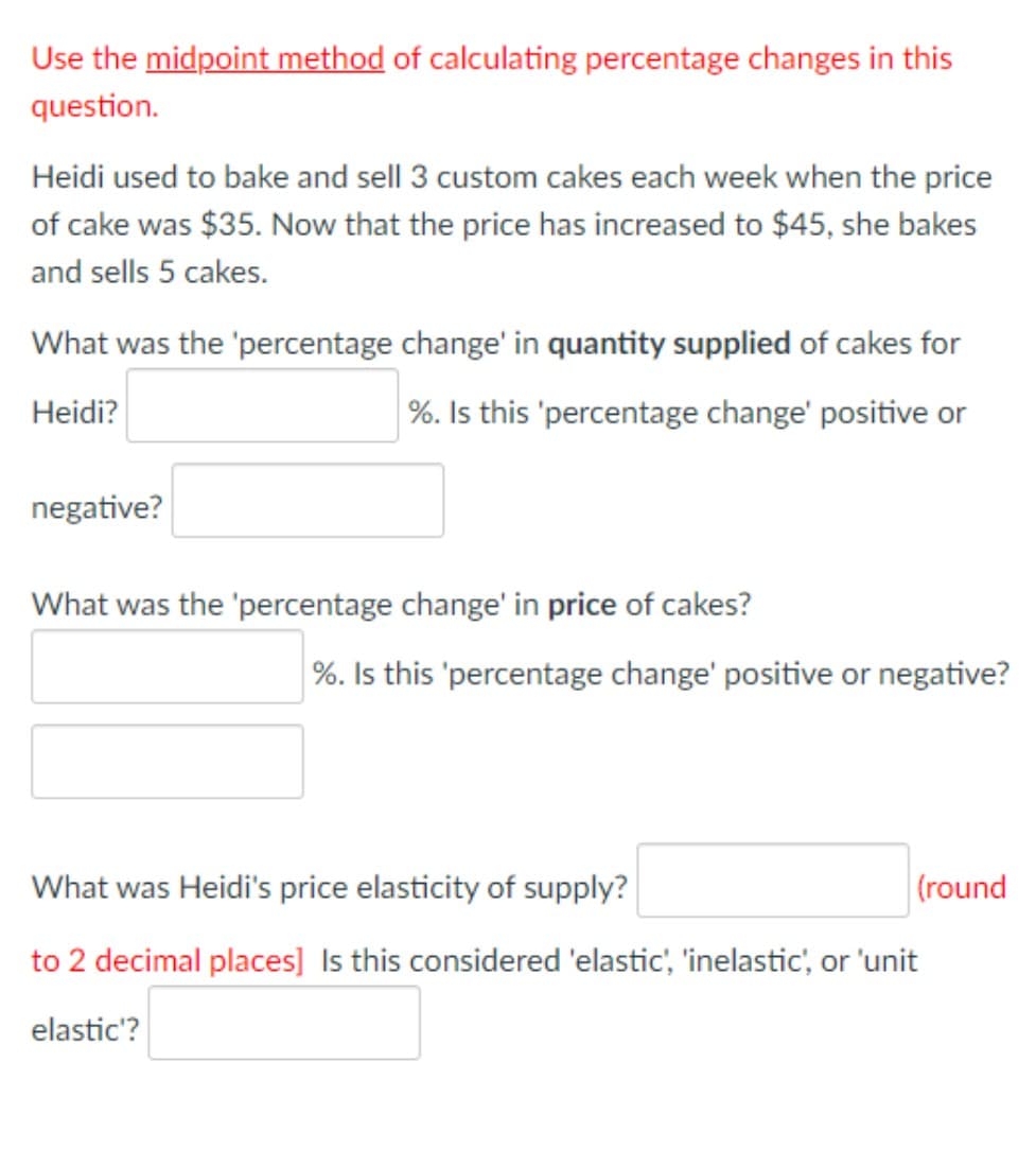 Use the midpoint method of calculating percentage changes in this
question.
Heidi used to bake and sell 3 custom cakes each week when the price
of cake was $35. Now that the price has increased to $45, she bakes
and sells 5 cakes.
What was the 'percentage change' in quantity supplied of cakes for
Heidi?
%. Is this 'percentage change' positive or
negative?
What was the 'percentage change' in price of cakes?
%. Is this 'percentage change' positive or negative?
What was Heidi's price elasticity of supply?
(round
to 2 decimal places] Is this considered 'elastic', 'inelastic', or 'unit
elastic'?

