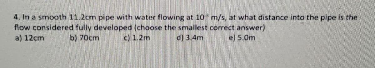 4. In a smooth 11.2cm pipe with water flowing at 10' m/s, at what distance into the pipe is the
flow considered fully developed (choose the smallest correct answer)
a) 12cm
b) 70cm
c) 1.2m
d) 3.4m
e) 5.0m
