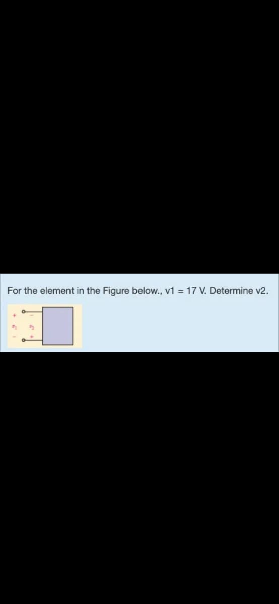 For the element in the Figure below., v1 = 17 V. Determine v2.
