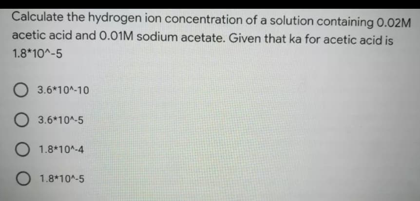 Calculate the hydrogen ion concentration of a solution containing 0.02M
acetic acid and 0.01M sodium acetate. Given that ka for acetic acid is
1.8*10^-5
O 3.6*10^-10
3.6*10^-5
O 1.8*10^-4
O 1.8*10^-5
