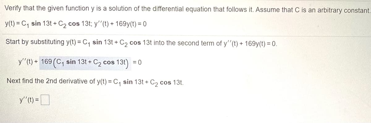 Verify that the given function y is a solution of the differential equation that follows it. Assume that C is an arbitrary constant.
y(t) = C, sin 13t + C2 cos 13t; y'"(t) + 169y(t) = 0
Start by substituting y(t) = C, sin 13t + C2 cos 13t into the second term of y''(t) + 169y(t) = 0.
y'(t)
+ 169 (C, sin 13t + C2 cos 13t) = 0
Next find the 2nd derivative of y(t) = C, sin 13t + C, cos 13t.
y"(t) =D

