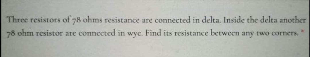 Three resistors of 78 ohms resistance are connected in delta. Inside the delta another
78 ohm resistor are connected in wye. Find its resistance between any two corners.
