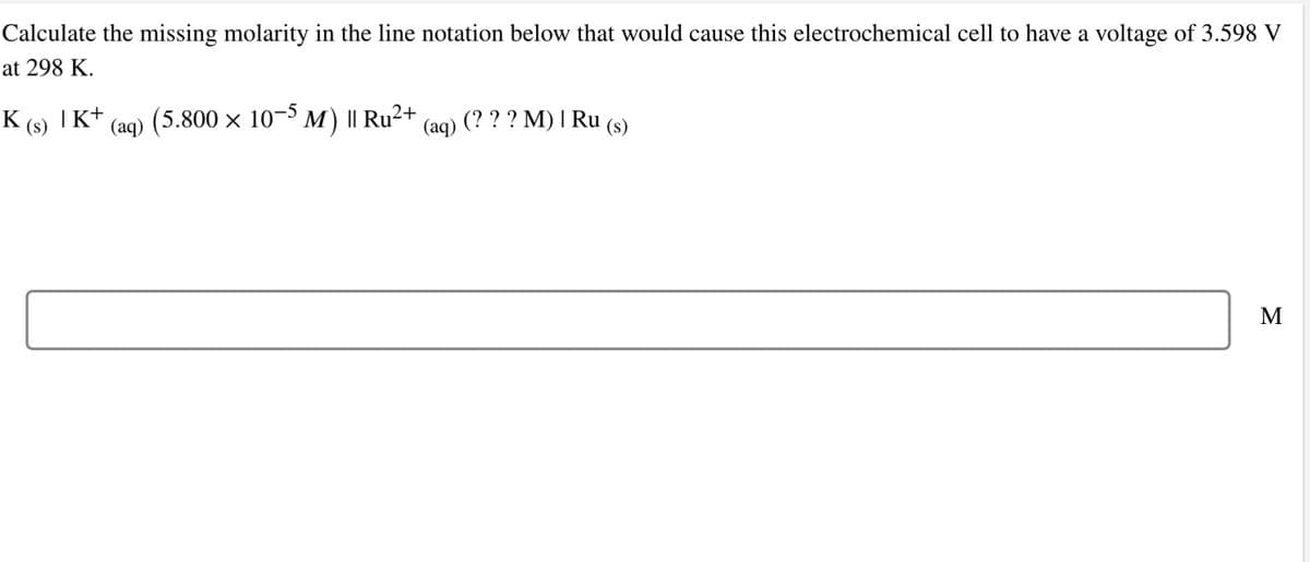 Calculate the missing molarity in the line notation below that would cause this electrochemical cell to have a voltage of 3.598 V
at 298 K.
K (s) |K+
(aq) (5.800 × 10−5 M) || Ru²+ (aq) (? ? ? M) | Ru (s)
M