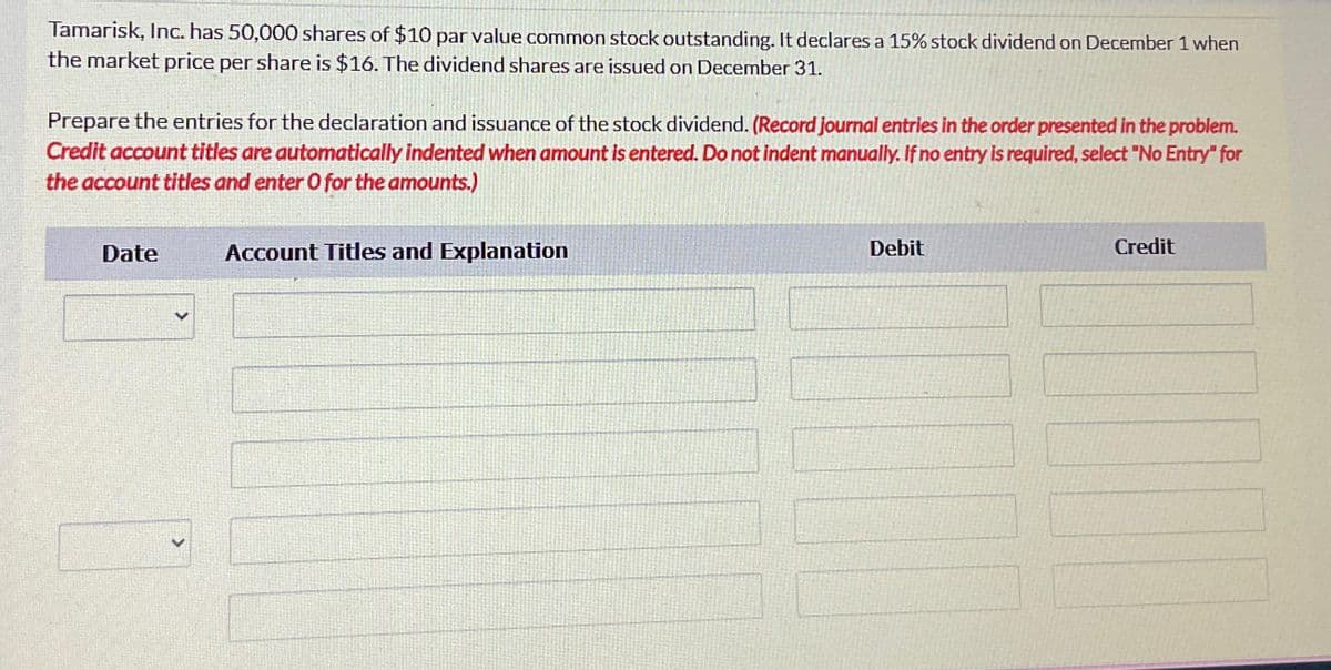 Tamarisk, Inc. has 50,000 shares of $10 par value common stock outstanding. It declares a 15% stock dividend on December 1 when
the market price per share is $16. The dividend shares are issued on December 31.
Prepare the entries for the declaration and issuance of the stock dividend. (Record journal entries in the order presented in the problem.
Credit account titles are automatically indented when amount is entered. Do not indent manually. If no entry is required, select "No Entry" for
the account titles and enter O for the amounts.)
Date
Account Titles and Explanation
Debit
Credit