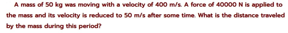 A mass of 50 kg was moving with a velocity of 400 m/s. A force of 40000N is applied to
the mass and its velocity is reduced to 50 m/s after some time. What is the distance traveled
by the mass during this period?
