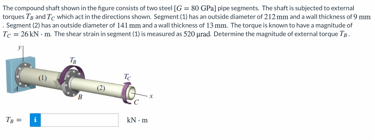 The compound shaft shown in the figure consists of two steel [G = 80 GPa] pipe segments. The shaft is subjected to external
torques TB and Tc which act in the directions shown. Segment (1) has an outside diameter of 212 mm and a wall thickness of 9 mm
Segment (2) has an outside diameter of 141 mm and a wall thickness of 13 mm. The torque is known to have a magnitude of
Tc = 26 kN • m. The shear strain in segment (1) is measured as 520 µrad. Determine the magnitude of external torque TB.
TB
(1)
Tc
TB =
i
kN · m
II
