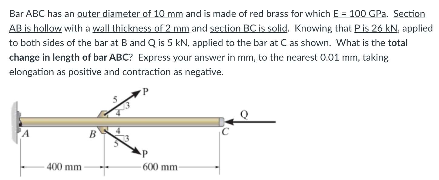 Bar ABC has an outer diameter of 10 mm and is made of red brass for which E = 100 GPa. Section
AB is hollow with a wall thickness of 2 mm and section BC is solid. Knowing that P is 26 kN, applied
to both sides of the bar at B and Q is 5 kN, applied to the bar at C as shown. What is the total
%3D
change in length of bar ABC? Express your answer in mm, to the nearest 0.01 mm, taking
elongation as positive and contraction as negative.
A
B
C
400 mm
- 600 mm-
