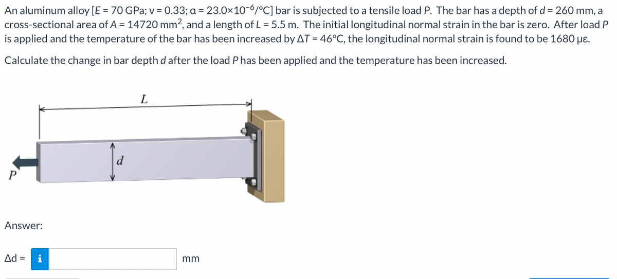 An aluminum alloy [E = 70 GPa; v = 0.33; a = 23.0×10-6/°C] bar is subjected to a tensile load P. The bar has a depth of d = 260 mm, a
cross-sectional area of A = 14720 mm2, and a length of L = 5.5 m. The initial longitudinal normal strain in the bar is zero. After load P
is applied and the temperature of the bar has been increased by AT = 46°C, the longitudinal normal strain is found to be 1680 µɛ.
% D
Calculate the change in bar depth d after the load P has been applied and the temperature has been increased.
L
P
Answer:
Ad =
i
mm
