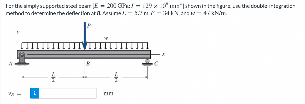 200 GPa; I = 129 × 10° mm*]shown in the figure, use the double-integration
For the simply supported steel beam [E
method to determine the deflection at B. Assume L = 5.7 m, P = 34 kN, and w = 47 kN/m.
B
VR =
i
mm
