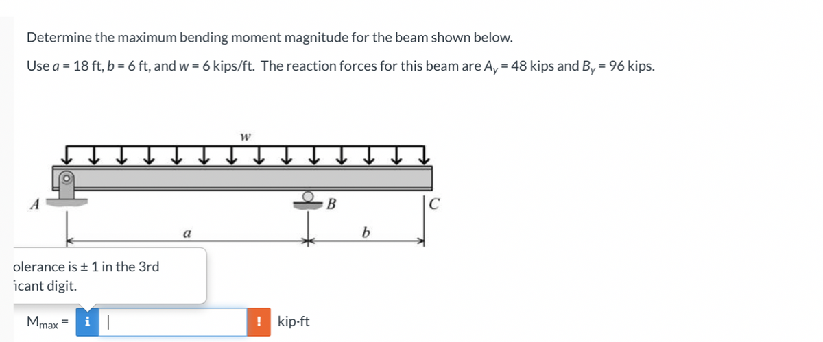 Determine the maximum bending moment magnitude for the beam shown below.
Use a = 18 ft, b = 6 ft, and w = 6 kips/ft. The reaction forces for this beam are Ay = 48 kips and By = 96 kips.
%3D
W
В
a
b
olerance is + 1 in the 3rd
icant digit.
Mmax
! kip-ft

