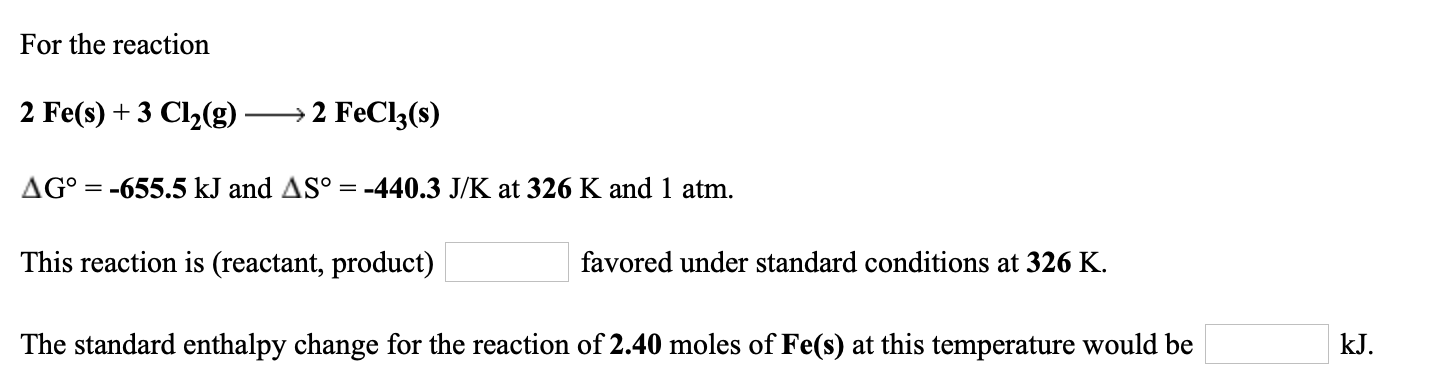 For the reaction
2 Fe(s) + 3 Cl2(g)
→2 FeCl3(s)
AG° = -655.5 kJ and AS° = -440.3 J/K at 326 K and 1 atm.
This reaction is (reactant, product)
favored under standard conditions at 326 K.
kJ.
The standard enthalpy change for the reaction of 2.40 moles of Fe(s) at this temperature would be
