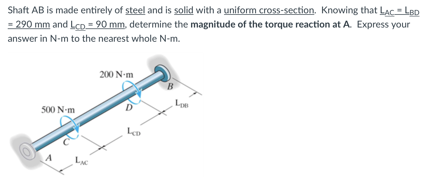 Shaft AB is made entirely of steel and is solid with a uniform cross-section. Knowing that LAC = LBD
= 290 mm and LcD= 90 mm, determine the magnitude of the torque reaction at A. Express your
answer in N-m to the nearest whole N-m.
