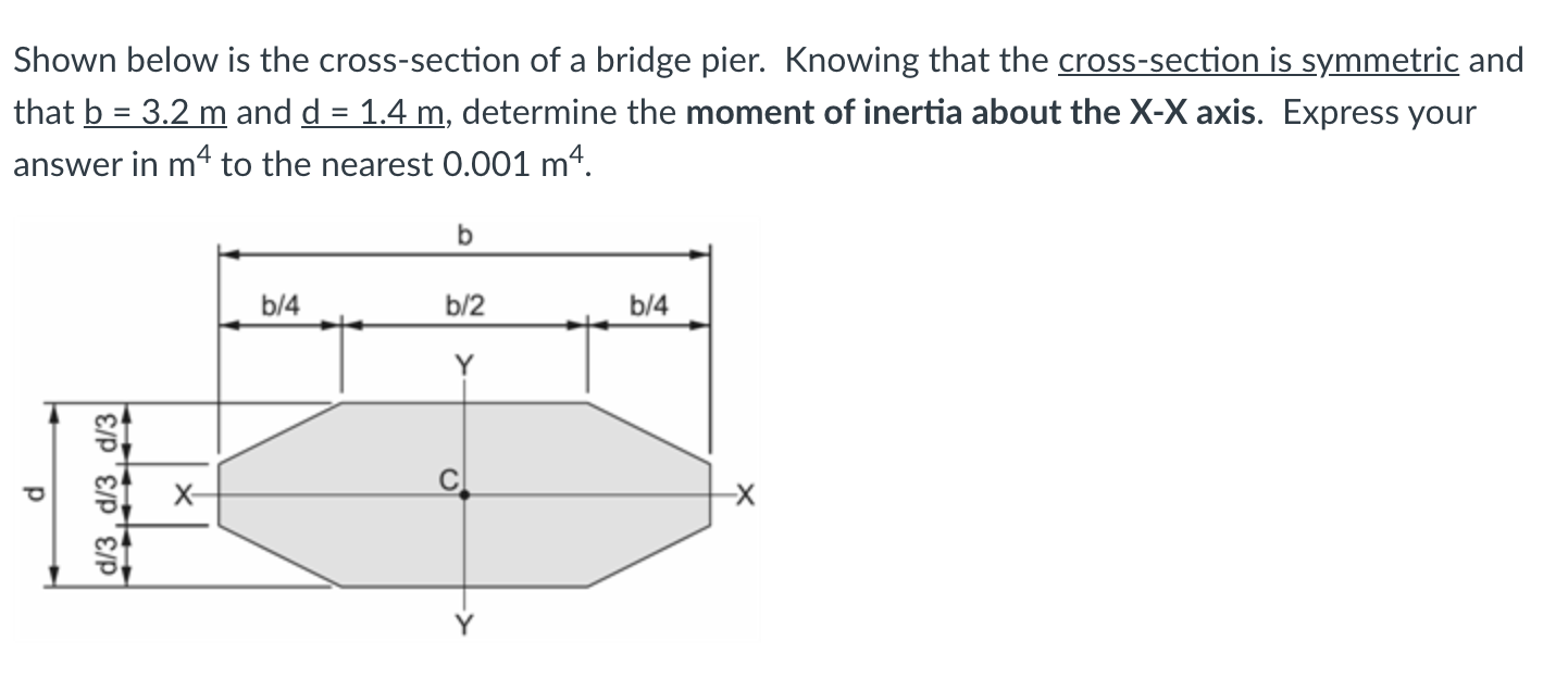 Shown below is the cross-section of a bridge pier. Knowing that the cross-section is symmetric and
that b = 3.2 m and d = 1.4 m, determine the moment of inertia about the X-X axis. Express your
answer in mª to the nearest 0.001 mª.
II
b
b/4
b/2
b/4
Y
X-
d/3 , d/3 , d/3|
CI

