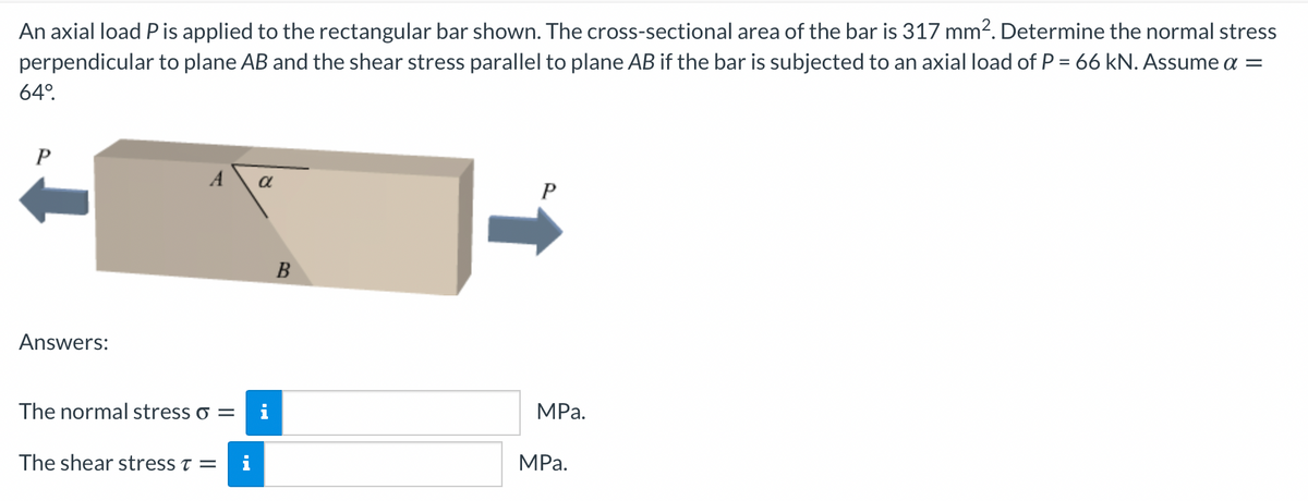 An axial load Pis applied to the rectangular bar shown. The cross-sectional area of the bar is 317 mm2. Determine the normal stress
perpendicular to plane AB and the shear stress parallel to plane AB if the bar is subjected to an axial load of P = 66 kN. Assume a =
64°.
A
a
B
Answers:
The normal stress o =
i
MPa.
The shear stress t =
i
MPа.
