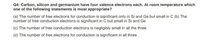 Q4: Carbon, silicon and germanium have four valence electrons each. At room temperature which
one of the following statements is most appropriate?
(a) The number of free electrons for conduction is significant only in Si and Ge but small in C (b) The
number of free conduction electrons is significant in C but small in Si and Ge
(c) The number of free conduction electrons is negligibly small in all the three
(d) The number of free electrons for conduction is significant in all three
