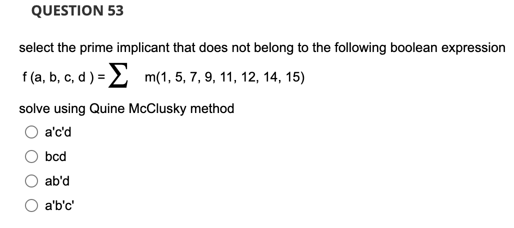 QUESTION 53
select the prime implicant that does not belong to the following boolean expression
f (a, b, c, d ) =
m(1, 5, 7, 9, 11, 12, 14, 15)
solve using Quine McClusky method
a'c'd
bcd
ab'd
a'b'c'