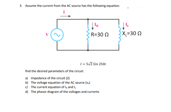 3. Assume the current from the AC source has the following equation.
IR
R=30 Ω
1 = 5√2 Sin 250t
find the desired parameters of the circuit:
a) Impedance of the circuit (Z)
b)
The voltage equation of the AC source (ve)
c) The current equation of IR and I
d) The phasor diagram of the voltages and currents
L
X=30 Ω