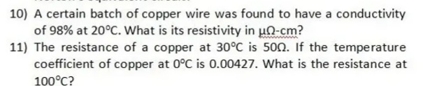 10) A certain batch of copper wire was found to have a conductivity
of 98% at 20°C. What is its resistivity in un-cm?
11) The resistance of a copper at 30°C is 500. If the temperature
coefficient of copper at 0°C is 0.00427. What is the resistance at
100°C?

