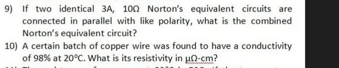 9) If two identical 3A, 100 Norton's equivalent circuits are
connected in parallel with like polarity, what is the combined
Norton's equivalent circuit?
10) A certain batch of copper wire was found to have a conductivity
of 98% at 20°C. What is its resistivity in u2-cm?
ww
