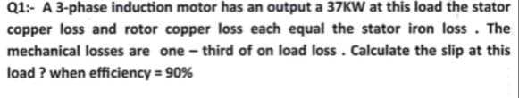 Q1:- A 3-phase induction motor has an output a 37KW at this load the stator
copper loss and rotor copper loss each equal the stator iron loss. The
mechanical losses are one-third of on load loss. Calculate the slip at this
load? when efficiency = 90%