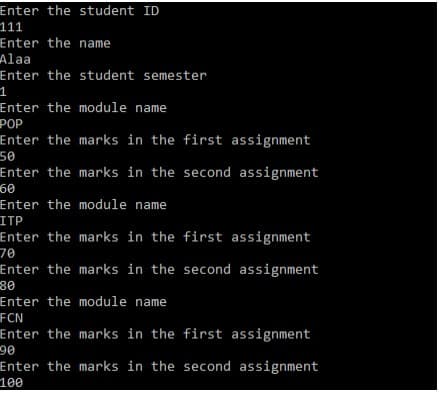 Enter the student ID
111
Enter the name
Alaa
Enter the student semester
Enter the module name
РOP
Enter the marks in the first assignment
50
Enter the marks in the second assignment
60
Enter the module name
ITP
Enter the marks in the first assignment
70
Enter the marks in the second assignment
30
Enter the module name
FCN
Enter the marks in the first assignment
90
Enter the marks in the second assignment
100
