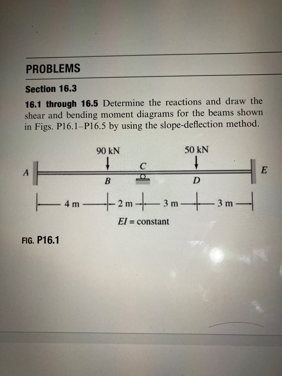PROBLEMS
Section 16.3
16.1 through 16.5 Determine the reactions and draw the
shear and bending moment diagrams for the beams shown
in Figs. P16.1-P16.5 by using the slope-deflection method.
90 kN
50 kN
1.
E
4m
+2m3m3m
3 m
El = constant
FIG. P16.1
