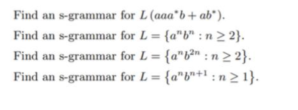 Find an s-grammar
Find an s-grammar
Find an s-grammar
Find an s-grammar
for L (aaa b + ab).
for L = {a"b": n ≥ 2}.
for L = {a"b²n: n ≥ 2}.
for L = {a"+¹: n ≥ 1}.