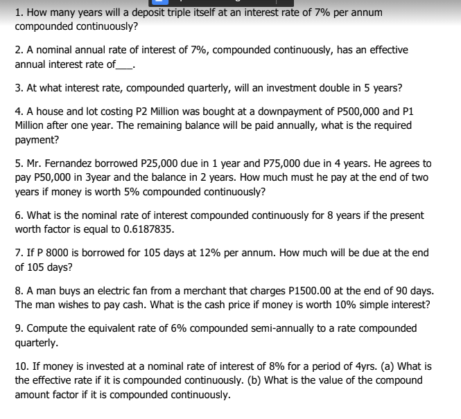 1. How many years will a deposit triple itself at an interest rate of 7% per annum
compounded continuously?
2. A nominal annual rate of interest of 7%, compounded continuously, has an effective
annual interest rate of_.
3. At what interest rate, compounded quarterly, will an investment double in 5 years?
4. A house and lot costing P2 Million was bought at a downpayment of P500,000 and P1
Million after one year. The remaining balance will be paid annually, what is the required
payment?
5. Mr. Fernandez borrowed P25,000 due in 1 year and P75,000 due in 4 years. He agrees to
pay P50,000 in 3year and the balance in 2 years. How much must he pay at the end of two
years if money is worth 5% compounded continuously?
6. What is the nominal rate of interest compounded continuously for 8 years if the present
worth factor is equal to 0.6187835.
7. If P 8000 is borrowed for 105 days at 12% per annum. How much will be due at the end
of 105 days?
8. A man buys an electric fan from a merchant that charges P1500.00 at the end of 90 days.
The man wishes to pay cash. What is the cash price if money is worth 10% simple interest?
9. Compute the equivalent rate of 6% compounded semi-annually to a rate compounded
quarterly.
10. If money is invested at a nominal rate of interest of 8% for a period of 4yrs. (a) What is
the effective rate if it is compounded ocontinuously. (b) What is the value of the compound
amount factor if it is compounded continuously.
