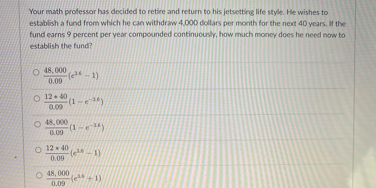 Your math professor has decided to retire and return to his jetsetting life style. He wishes to
establish a fund from which he can withdraw 4,000 dollars per month for the next 40 years. If the
fund earns 9 percent per year compounded continuously, how much money does he need now to
establish the fund?
O 48,000
0.09
O
12 * 40
0.09
O 48,000
0.09
O 12*40
0.09
(e³.6 - 1)
O 48,000
0.09
(1 — e-3.6)
(1 - e-3.6)
(e³.6 — 1)
(e³.6 + 1)