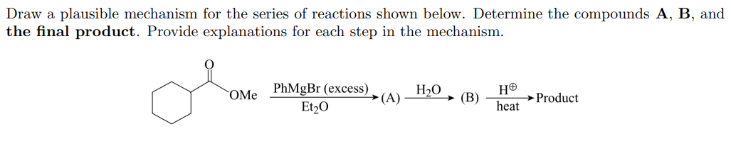 Draw a plausible mechanism for the series of reactions shown below. Determine the compounds A, B, and
the final product. Provide explanations for each step in the mechanism.
PhMgBr (excess)
Et2O
OMe
H2O
→(A)
(В)
→Product
heat
