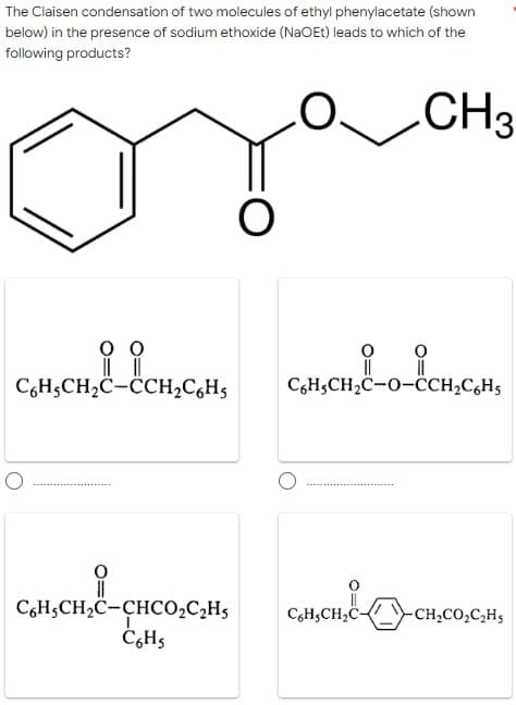 The Claisen condensation of two molecules of ethyl phenylacetate (shown
below) in the presence of sodium ethoxide (NaOEt) leads to which of the
following products?
.CH3
C,H;CH,C-CH2C,H5
CGH5CH2C-O-ĈCH2C,H5
C6H5CH2C-CHCO,C,H5
C,H,CH,C-
-CH,CO,C,H5
