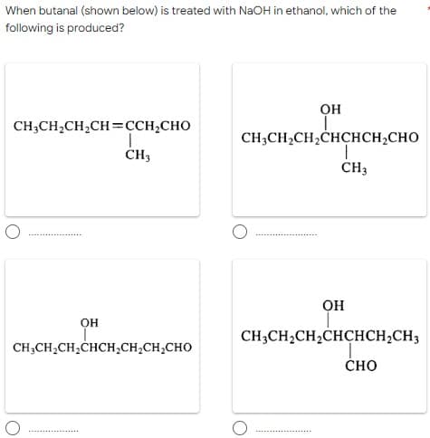 When butanal (shown below) is treated with NaOH in ethanol, which of the
following is produced?
он
CH;CH,CH,CH=CCH,CHO
CH;CH2CH,CHÇHCH,CHO
CH3
OH
OH
CH3CH2CH2CHCHCH,CH3
CH;CH,CH,CHCH,CH,CH,CHO
ČHO
