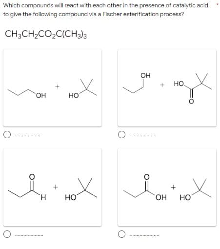 Which compounds will react with each other in the presence of catalytic acid
to give the following compound via a Fischer esterification process?
CH;CH2CO2C(CH3)3
он
но.
HO
но
HO
HO.
Но
